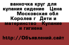 ванночка круг для купания сидение › Цена ­ 500 - Московская обл., Королев г. Дети и материнство » Купание и гигиена   